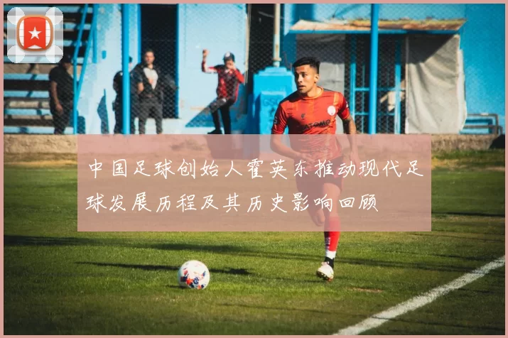中国足球创始人霍英东推动现代足球发展历程及其历史影响回顾