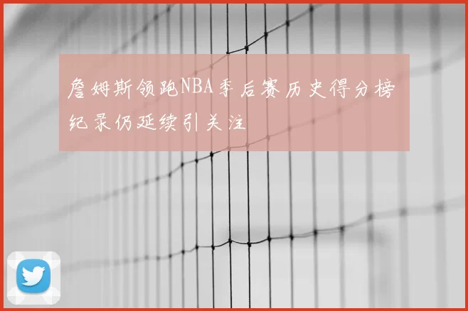 詹姆斯领跑NBA季后赛历史得分榜 纪录仍延续引关注