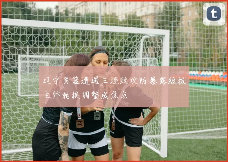 辽宁男篮遭遇三连败攻防暴露短板主帅轮换调整成焦点