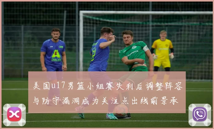 美国u17男篮小组赛失利后调整阵容与防守漏洞成为关注点出线前景承压