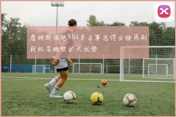 詹姆斯领跑NBA季后赛总得分榜再刷新纪录继续扩大优势