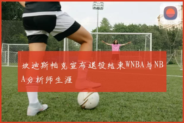 坎迪斯帕克宣布退役结束WNBA与NBA分析师生涯