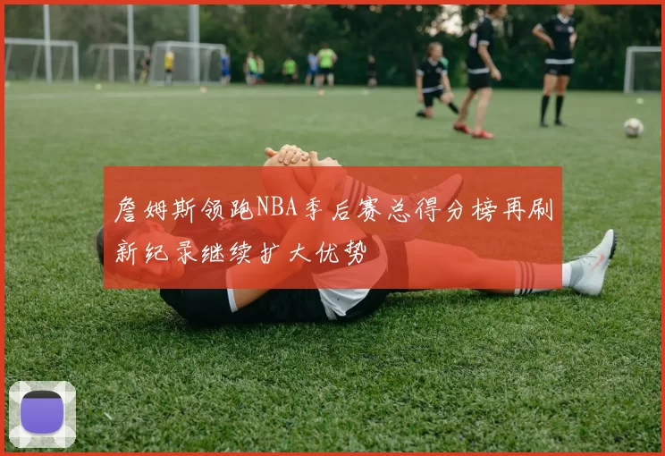 詹姆斯领跑NBA季后赛总得分榜再刷新纪录继续扩大优势