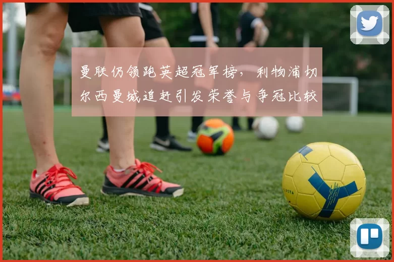 曼联仍领跑英超冠军榜,利物浦切尔西曼城追赶引发荣誉与争冠比较