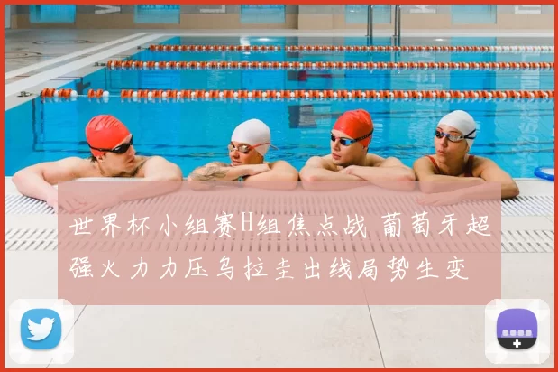 世界杯小组赛H组焦点战 葡萄牙超强火力力压乌拉圭出线局势生变