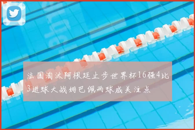 法国淘汰阿根廷止步世界杯16强4比3进球大战姆巴佩两球成关注点
