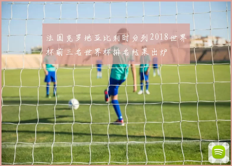 法国克罗地亚比利时分列2018世界杯前三名世界杯排名结果出炉