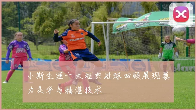 小斯生涯十大经典进球回顾展现暴力美学与精湛技术