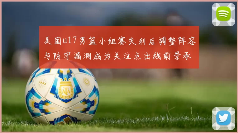 美国u17男篮小组赛失利后调整阵容与防守漏洞成为关注点出线前景承压