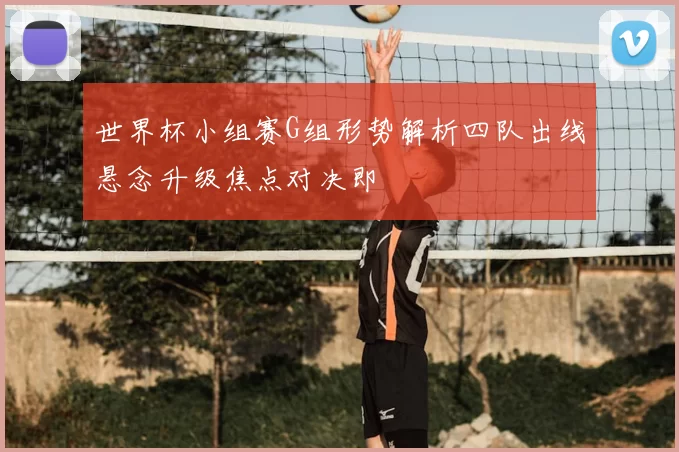 世界杯小组赛G组形势解析四队出线悬念升级焦点对决即