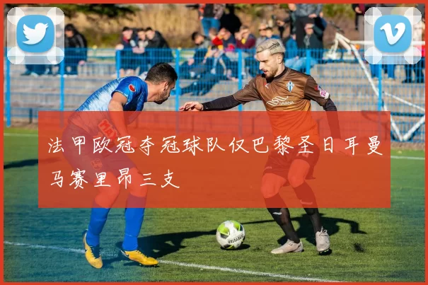法甲欧冠夺冠球队仅巴黎圣日耳曼马赛里昂三支