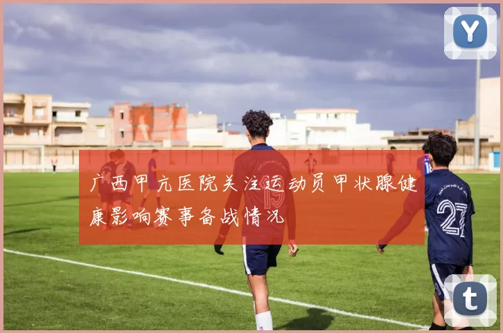 广西甲亢医院关注运动员甲状腺健康影响赛事备战情况