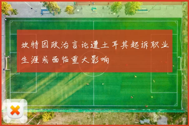 坎特因政治言论遭土耳其起诉职业生涯或面临重大影响