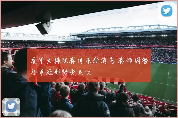 意甲女排联赛传来新消息 赛程调整与争冠形势受关注