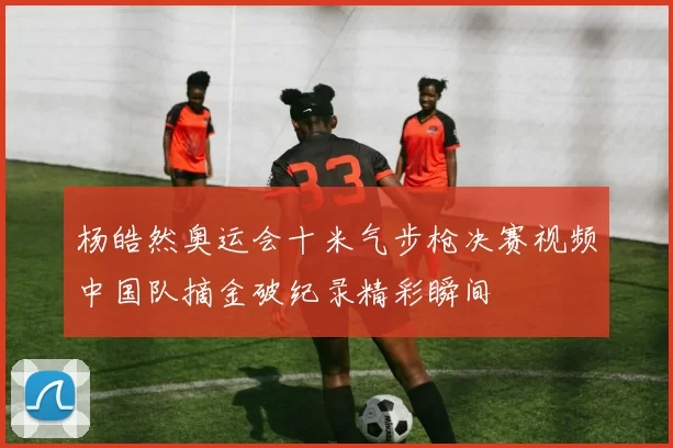 杨皓然奥运会十米气步枪决赛视频中国队摘金破纪录精彩瞬间