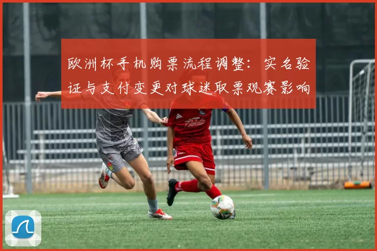 欧洲杯手机购票流程调整：实名验证与支付变更对球迷取票观赛影响